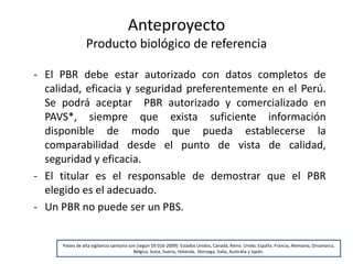 Anteproyecto
Producto biológico de referencia
- El PBR debe estar autorizado con datos completos de
calidad, eficacia y seguridad preferentemente en el Perú.
Se podrá aceptar PBR autorizado y comercializado en
PAVS*, siempre que exista suficiente información
disponible de modo que pueda establecerse la
comparabilidad desde el punto de vista de calidad,
seguridad y eficacia.
- El titular es el responsable de demostrar que el PBR
elegido es el adecuado.
- Un PBR no puede ser un PBS.

Países de alta vigilancia sanitaria son (según DS 016-2009): Estados Unidos, Canadá, Reino Unido, España. Francia, Alemania, Dinamarca,
Bélgica, Suiza, Suecia, Holanda, Noruega, Italia, Australia y Japón.

 