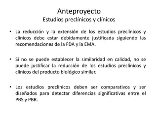 Anteproyecto
Estudios preclínicos y clínicos
• La reducción y la extensión de los estudios preclínicos y
clínicos debe estar debidamente justificada siguiendo las
recomendaciones de la FDA y la EMA.
• Si no se puede establecer la similaridad en calidad, no se
puede justificar la reducción de los estudios preclínicos y
clínicos del producto biológico similar.
• Los estudios preclínicos deben ser comparativos y ser
diseñados para detectar diferencias significativas entre el
PBS y PBR.

 