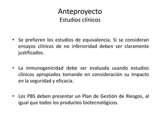 Anteproyecto
Estudios clínicos
• Se prefieren los estudios de equivalencia. Si se consideran
ensayos clínicos de no inferioridad deben ser claramente
justificados.
• La inmunogenicidad debe ser evaluada usando estudios
clínicos apropiados tomando en consideración su impacto
en la seguridad y eficacia.
• Los PBS deben presentar un Plan de Gestión de Riesgos, al
igual que todos los productos biotecnológicos.

 