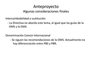 Anteproyecto
Algunas consideraciones finales
Intercambiabilidad y sustitución:
- La Directiva no aborda este tema, al igual que las guías de la
OMS y la EMA.
Denominación Común Internacional
- Se siguen las recomendaciones de la OMS. Actualmente no
hay diferenciación entre PBS y PBR.

 