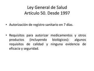 Ley General de Salud
Artículo 50. Desde 1997
• Autorización de registro sanitario en 7 días.
• Requisitos para autorizar medicamentos y otros
productos (incluyendo biológicos): algunos
requisitos de calidad y ninguna evidencia de
eficacia y seguridad.

 