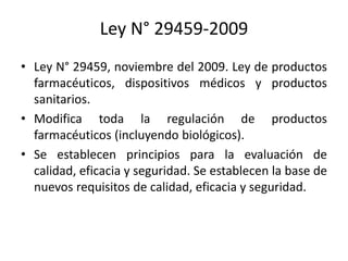 Ley N° 29459-2009
• Ley N° 29459, noviembre del 2009. Ley de productos
farmacéuticos, dispositivos médicos y productos
sanitarios.
• Modifica toda la regulación de productos
farmacéuticos (incluyendo biológicos).
• Se establecen principios para la evaluación de
calidad, eficacia y seguridad. Se establecen la base de
nuevos requisitos de calidad, eficacia y seguridad.

 