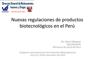 Nuevas regulaciones de productos
biotecnológicos en el Perú
Dr. Hans Vásquez
DAS/DIGEMID
Ministerio de Salud del Perú
Congreso Latinoamericano de Productos Bioterapéuticos
Lima,19 -20 de noviembre del 2013

 