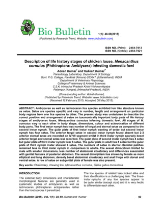 Bio Bulletin (2015), Vol. 1(1): 38-49, Kumar and Kumar 40
ISSN NO. (Print): 2454-7913
ISSN NO. (Online): 2454-7921
Description of life history stages of chicken louse, Menacanthus
cornutus (Phthiraptera: Amblycera) infesting domestic fowl
Adesh Kumar*
and Rakesh Kumar**
*
Parasitology Laboratory, Department of Zoology
Govt. P.G. College, Ranikhet (Almora)-263647, (Uttarakhand), INDIA
**
Department of Veterinary Physiology,
College of Veterinary & Animal Sciences
C.S.K. Himachal Pradesh Krishi Vishavavidyalya
Palampur (Kangra), (Himachal Pradesh), INDIA
(Corresponding author: Adesh Kumar)
(Published by Research Trend, Website: www.biobulletin.com)
(Received 12 February 2015; Accepted 08 May 2015)
ABSTRACT: Amblyceran as well as ischnoceran lice species exhibited hair like structure known
as setae. Setae are species specific and vary in number, length and arrangement on particular
body regions from one lice species to other. The present study was undertaken to describe the
correct position and arrangement of setae on taxonomically important body parts of life history
stages of amblyceran louse, Menacanthus cornutus infesting domestic fowl. All stages of M.
cornutus vary to each other in body shape, dimensions, colour and sclerotisation of different
body parts. The first instar nymph has less number of tergal and sternal setae as compared to the
second instar nymph. The gular plate of first instar nymph wanting of setae but second instar
nymph has four setae. The anterior tergal setae in second instar nymph found absent but 2-3
anterior sternal setae are recorded on IV-VII segment whilst in third instar nymph sparsely beset
anterior tergal and sternal setae was recorded. The gular plate of second instar nymph has 4 setae
but gular plate of third instar nymph bear 6 setae. The gular plate in adult has 8 setae but the gular
plate of third nymph instar showed 6 setae. The numbers of setae in sternal ctenidial patches
remained less in third instar nymph in comparison to adults. The sexual dimorphism limited to
male with smaller dimensions, less number of abdominal chaetotaxy and differences associated
with genital features of posterior abdomen. The sexual dimorphism has shown by female as more
elliptical and long abdomen, densely beset abdominal chaetotaxy and anal fringe with dorsal and
ventral setae. A row of setae on subgenital plate of female was also present.
Key words: Chaetotaxy, chewing lice, Menacanthus cornutus, Gallus gallus domesticus
INTRODUCTION
The external body dimensions and characteristic
morphological features are generally used in
systematic studies of amblyceran as well as
ischnoceran phthirapteran ectoparasites rather
than the host species it parasitized.
The lice species of related taxa looked alike and
their identification is a challenging task. The three-
instar nymphs of any lice species appear to
be quite similar (except size) and it is very hectic
to differentiate each other.
Bio Bulletin 1(1): 40-50(2015)
(Published by Research Trend, Website: www.biobulletin.com)
 
