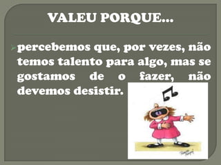 VALEU PORQUE…

 percebemos que, por vezes, não
 temos talento para algo, mas se
 gostamos de o fazer, não
 devemos desistir.
 