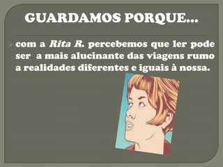 GUARDAMOS PORQUE…
 com a Rita R. percebemos que ler pode
 ser a mais alucinante das viagens rumo
 a realidades diferentes e iguais à nossa.
 