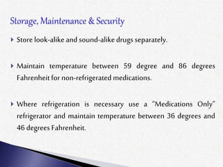  Store look-alikeand sound-alikedrugs separately.
 Maintain temperature between 59 degree and 86 degrees
Fahrenheitfor non-refrigeratedmedications.
 Where refrigeration is necessary use a “Medications Only”
refrigerator and maintain temperature between 36 degrees and
46 degrees Fahrenheit.
 