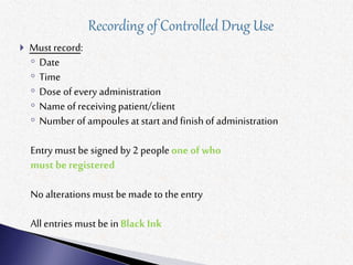  Must record:
◦ Date
◦ Time
◦ Dose of every administration
◦ Name of receiving patient/client
◦ Number of ampoules at start and finishof administration
Entry must be signed by 2 peopleone of who
must be registered
No alterations must be made to the entry
All entries must be inBlack Ink
 