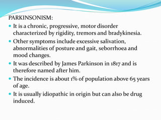 PARKINSONISM:
 It is a chronic, progressive, motor disorder
characterized by rigidity, tremors and bradykinesia.
 Other symptoms include excessive salivation,
abnormalities of posture and gait, seborrhoea and
mood changes.
 It was described by James Parkinson in 1817 and is
therefore named after him.
 The incidence is about 1% of population above 65 years
of age.
 It is usually idiopathic in origin but can also be drug
induced.
 