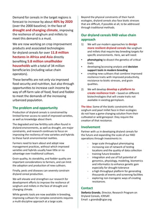 Demand for cereals in the target regions is
forecast to increase by about 40% by 2020
(over the 2000 baseline). In the face of
drought and changing climate, improving
the resilience of sorghum and millets to
meet this demand is a must.

Beyond the physical constraints of their harsh
ecologies, dryland cereals also face biotic stresses
that are difficult, if possible at all, to be addressed
through traditional methods.

We are now working on crop improvement
products and associated technologies
for dryland cereals for over 11.8 million
hectares in Africa and Asia directly
benefiting 5.8 million smallholder
households with a total of 34 million
beneficiaries (including value chain
operators).

1)	

We will use modern approaches to design
more resilient dryland cereals like sorghum
and millets that require key breeding targets for
specific environments. Here, we will need:

▪▪

phenotyping to dissect the genetics of critical
traits
developing/accessing analysis and decision
support tools in modern breeding
creating new cultivars that combine improved
resilience traits with improved productivity,
resistance to biotic stresses, and grain
qualities.

These benefits are not only via improved
food security and nutrition, but also through
opportunities to increase cash income by
way of off-farm sale of food, feed and fodder
to meet the demands of the increasing
urbanized population.

The problem and opportunity
Production of dryland cereals is constrained by
limited farmer access to seed of improved varieties,
as well as knowledge about them.
The degraded and low fertility soils often found in
dryland environments, as well as drought, are major
constraints, and research continues to focus on
improving the resiliency of new varieties and hybrids
to these harsh environmental realities.
Farmers need to learn about and adopt new
management practices, without which improved
varieties and hybrids usually have little or no
advantage over traditional cultivars.
Grain quality, its storability, and fodder quality are
important considerations to farmers, and can limit
the adoption and production of new cultivars.

Our dryland cereals R4D value chain
approach

▪▪
▪▪

2)	

We will develop develop a platform to
create resilience trait – based on different
biotechnologies that will create traits not
available in existing germplasm.

The idea: Some of the biotic constraints that
sorghum and pearl millet face in their ecologies
do not have a game-changing solution from their
cultivated or wild genepool: they require the
creation of that resistance.

Involvement
Partner with us in developing dryland cereals for
the future and expanding the scale of our R4D
operations through investments in:
-	
-	
-	
-	

Finally, pests and diseases can severely constrain
dryland cereal production.

-	

We will elevate and strengthen our research for
development efforts to improve the resilience of
sorghum and millets in the face of drought and
changing climate.

-	

While genetic tools are now available in breeding,
improving cultivars for complex constraints requires
a multi-discipline approach at a large scale.

2

A concept note for

Ensuring nutritional security in rural India

large scale throughput phenotyping
increasing size of network of testing
locations and the quality of data collection
training future breeders
integration and use of full potential of
genomics, physiology, modeling, biometrics
and informatics to enhance genetic gain
especially for drought tolerance
a high throughput platform for generating
thousands of events and screening facilities
exploring non-transgenic ways of creating
resistances.

Contact
Stefania Grando, Director, Research Program on
Dryland Cereals, ICRISAT.
Email: s.grando@cgiar.org

 