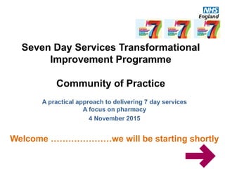 A practical approach to delivering 7 day services
A focus on pharmacy
4 November 2015
Welcome …………………we will be starting shortly
Seven Day Services Transformational
Improvement Programme
Community of Practice
 