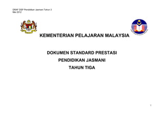 DRAF DSP Pendidikan Jasmani Tahun 3 
Mei 2012 
1 
KEMENTERIAN PELAJARAN MALAYSIA 
DOKUMEN STANDARD PRESTASI 
PENDIDIKAN JASMANI 
TAHUN TIGA 
STANDARD PRESTASI 
MATEMATIK TAHUN 1 
 