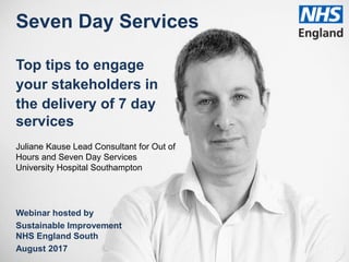 Seven Day Services
Top tips to engage
your stakeholders in
the delivery of 7 day
services
Juliane Kause Lead Consultant for Out of
Hours and Seven Day Services
University Hospital Southampton
Webinar hosted by
Sustainable Improvement
NHS England South
August 2017
 