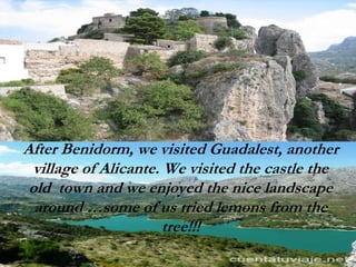 After Benidorm, we visited Guadalest, another
village of Alicante. We visited the castle the
old town and we enjoyed the nice landscape
around …some of us tried lemons from the
tree!!!
 