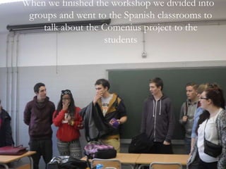 When we finished the workshop we divided into
groups and went to the Spanish classrooms to
talk about the Comenius project to the
students
 