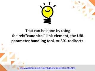 That can be done by using
the rel="canonical" link element, the URL
parameter handling tool, or 301 redirects.

http://webmeup.com/blog/duplicate-content-myths.html

 