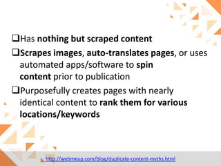 Has nothing but scraped content
Scrapes images, auto-translates pages, or uses
automated apps/software to spin
content prior to publication
Purposefully creates pages with nearly
identical content to rank them for various
locations/keywords

http://webmeup.com/blog/duplicate-content-myths.html

 
