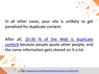 In all other cases, your site is unlikely to get
penalized for duplicate content.
After all, 25-30 % of the Web is duplicate
content because people quote other people, and
the same information gets shared on it a lot.

http://webmeup.com/blog/duplicate-content-myths.html

 