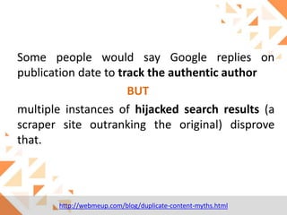 Some people would say Google replies on
publication date to track the authentic author
BUT
multiple instances of hijacked search results (a
scraper site outranking the original) disprove
that.

http://webmeup.com/blog/duplicate-content-myths.html

 