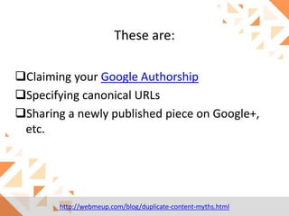 These are:
Claiming your Google Authorship
Specifying canonical URLs
Sharing a newly published piece on Google+,
etc.

http://webmeup.com/blog/duplicate-content-myths.html

 