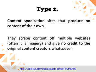 Type 2.
Content syndication sites that produce no
content of their own.
They scrape content off multiple websites
(often it is imagery) and give no credit to the
original content creators whatsoever.

http://webmeup.com/blog/duplicate-content-myths.html

 