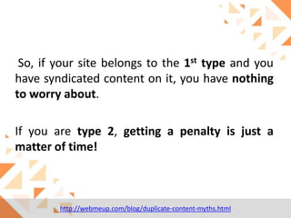 So, if your site belongs to the 1st type and you
have syndicated content on it, you have nothing
to worry about.

If you are type 2, getting a penalty is just a
matter of time!

http://webmeup.com/blog/duplicate-content-myths.html

 