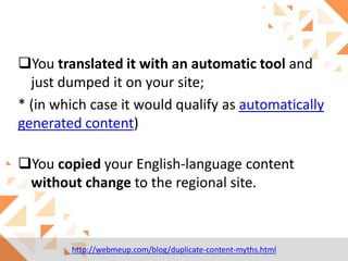 You translated it with an automatic tool and
just dumped it on your site;
* (in which case it would qualify as automatically
generated content)
You copied your English-language content
without change to the regional site.

http://webmeup.com/blog/duplicate-content-myths.html

 
