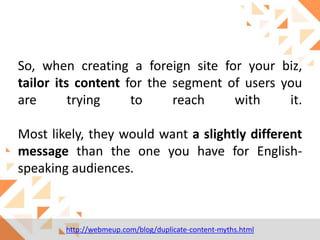 So, when creating a foreign site for your biz,
tailor its content for the segment of users you
are
trying
to
reach
with
it.

Most likely, they would want a slightly different
message than the one you have for Englishspeaking audiences.

http://webmeup.com/blog/duplicate-content-myths.html

 
