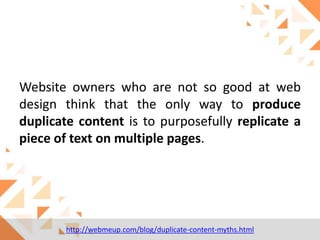 Website owners who are not so good at web
design think that the only way to produce
duplicate content is to purposefully replicate a
piece of text on multiple pages.

http://webmeup.com/blog/duplicate-content-myths.html

 