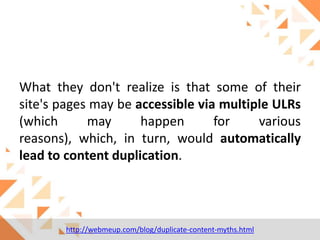What they don't realize is that some of their
site's pages may be accessible via multiple ULRs
(which
may
happen
for
various
reasons), which, in turn, would automatically
lead to content duplication.

http://webmeup.com/blog/duplicate-content-myths.html

 