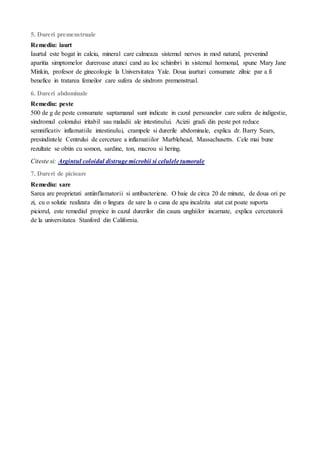 5. Dureri premenstruale
Remediu: iaurt
Iaurtul este bogat in calciu, mineral care calmeaza sistemul nervos in mod natural, prevenind
aparitia simptomelor dureroase atunci cand au loc schimbri in sistemul hormonal, spune Mary Jane
Minkin, profesor de ginecologie la Universitatea Yale. Doua iaurturi consumate zilnic par a fi
benefice in tratarea femeilor care sufera de sindrom premenstrual.
6. Dureri abdominale
Remediu: peste
500 de g de peste consumate saptamanal sunt indicate in cazul persoanelor care sufera de indigestie,
sindromul colonului iritabil sau maladii ale intestinului. Acizii gradi din peste pot reduce
semnificativ inflamatiile intestinului, crampele si durerile abdominale, explica dr. Barry Sears,
presindintele Centrului de cercetare a inflamatiilor Marblehead, Massachusetts. Cele mai bune
rezultate se obtin cu somon, sardine, ton, macrou si hering.
Citeste si: Argintul coloidal distruge microbii si celulele tumorale
7. Dureri de picioare
Remediu: sare
Sarea are proprietati antiinflamatorii si antibacteriene. O baie de circa 20 de minute, de doua ori pe
zi, cu o solutie realizata din o lingura de sare la o cana de apa incalzita atat cat poate suporta
piciorul, este remediul propice in cazul durerilor din cauza unghiilor incarnate, explica cercetatorii
de la universitatea Stanford din California.
 