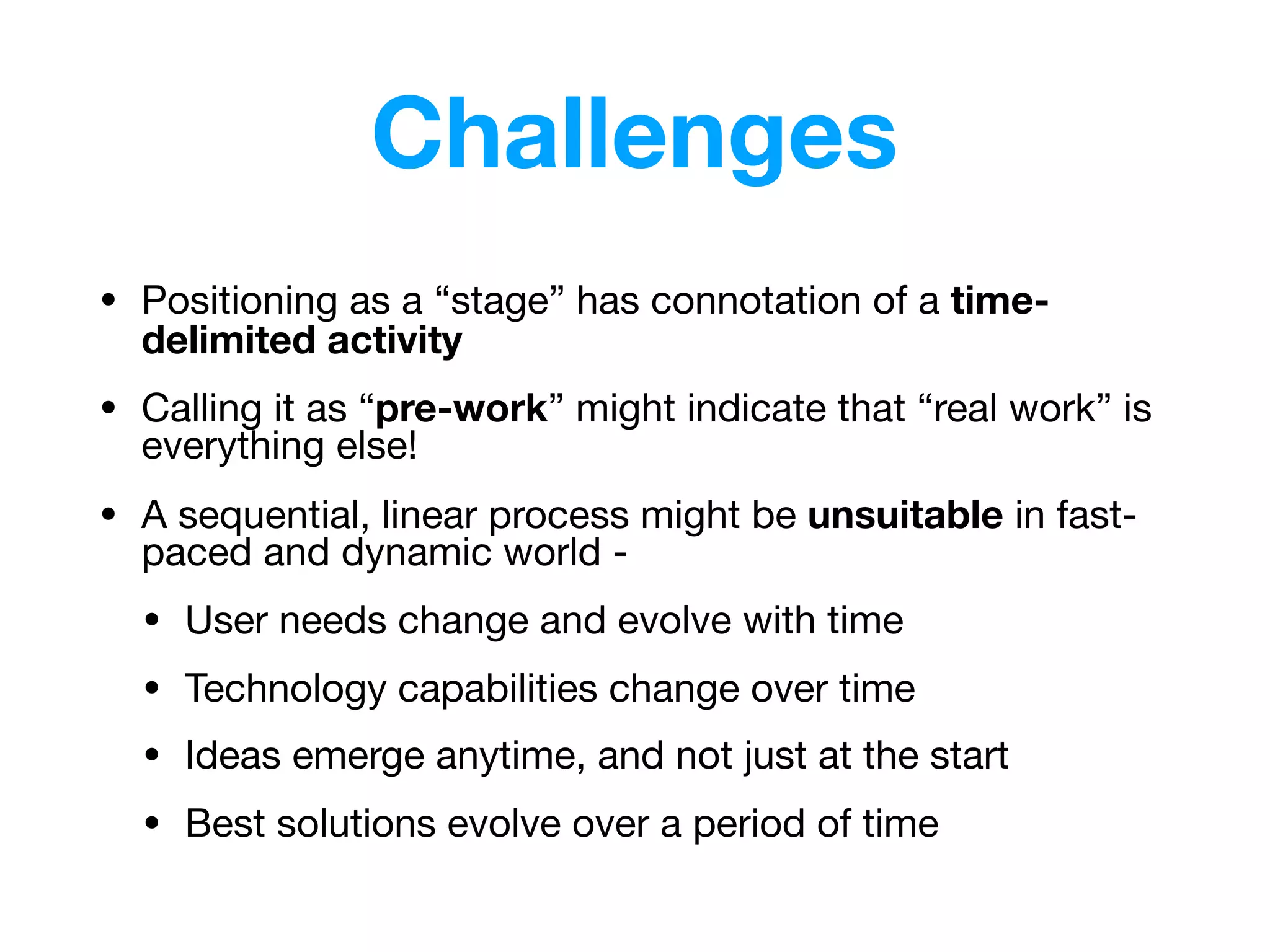Challenges
• Positioning as a “stage” has connotation of a time-
delimited activity

• Calling it as “pre-work” might indicate that “real work” is
everything else!

• A sequential, linear process might be unsuitable in fast-
paced and dynamic world -

• User needs change and evolve with time

• Technology capabilities change over time

• Ideas emerge anytime, and not just at the start

• Best solutions evolve over a period of time
 