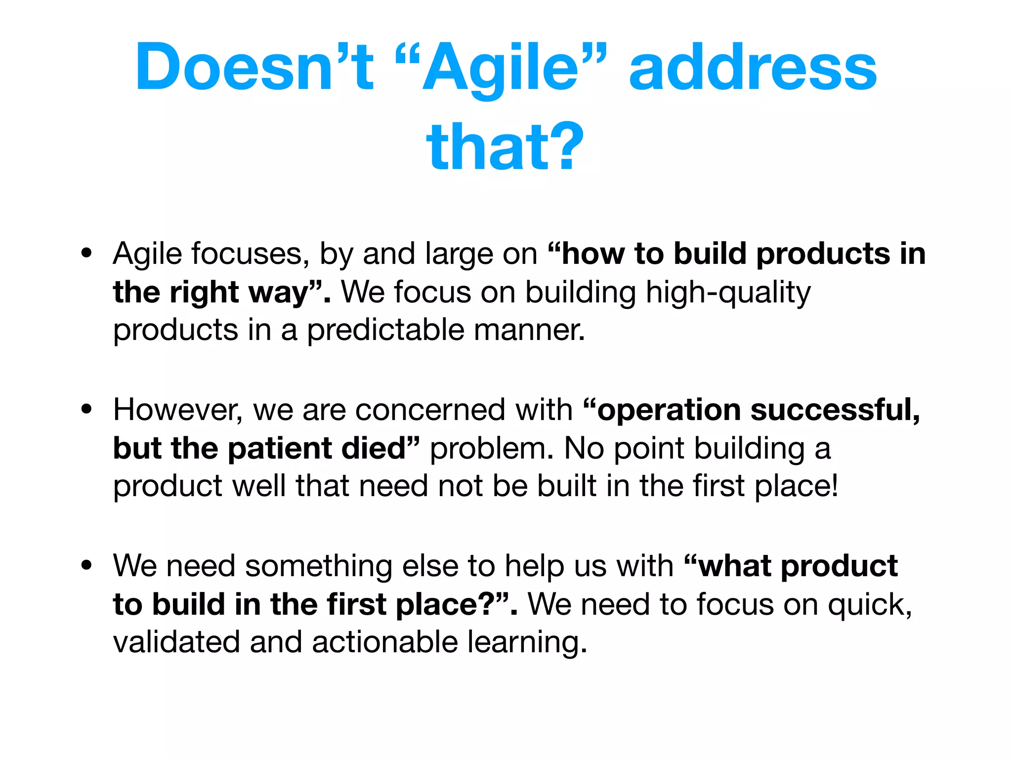 Doesn’t “Agile” address
that?
• Agile focuses, by and large on “how to build products in
the right way”. We focus on building high-quality
products in a predictable manner.
• However, we are concerned with “operation successful,
but the patient died” problem. No point building a
product well that need not be built in the ﬁrst place!

• We need something else to help us with “what product
to build in the ﬁrst place?”. We need to focus on quick,
validated and actionable learning.
 