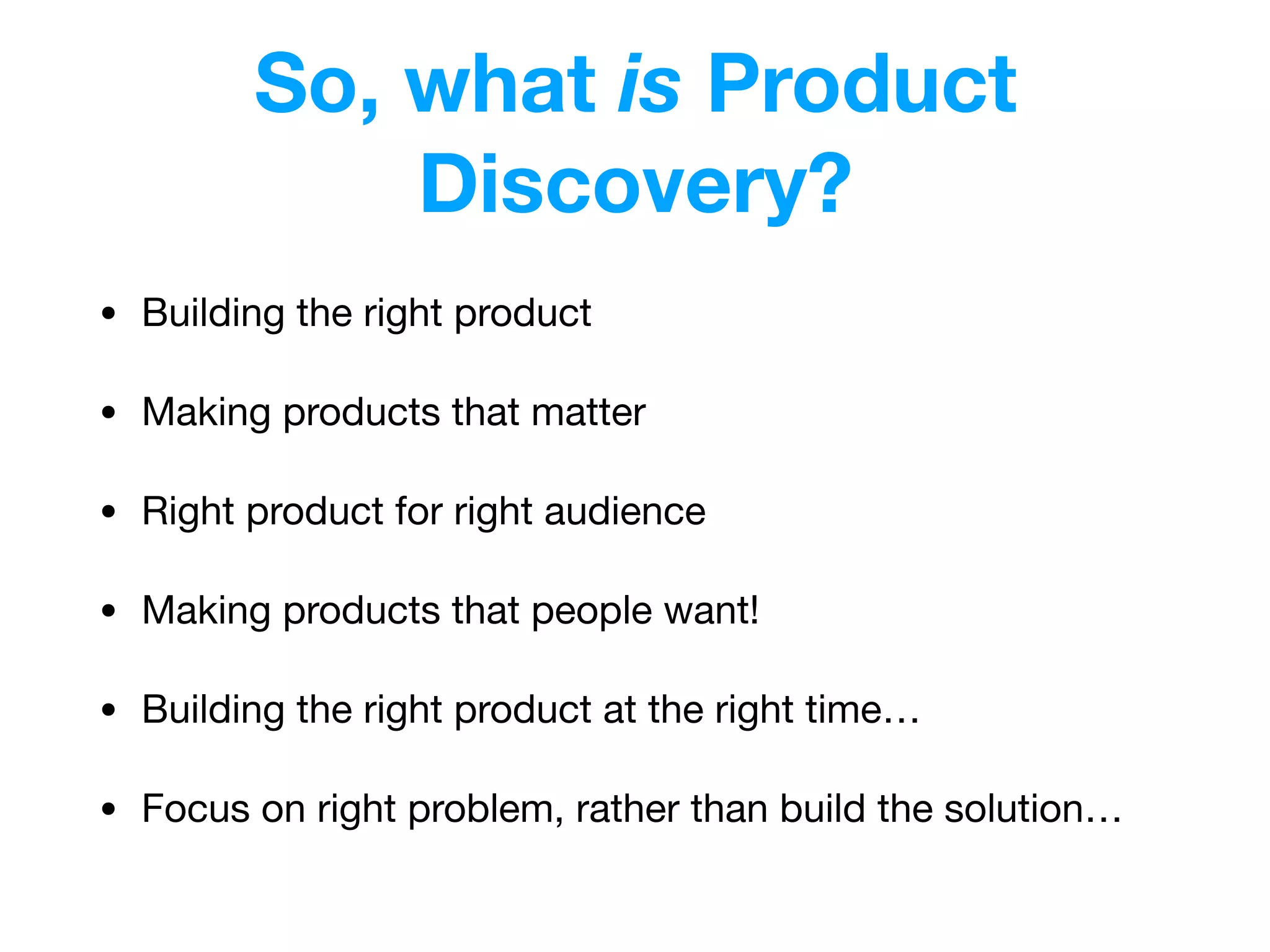 So, what is Product
Discovery?
• Building the right product

• Making products that matter

• Right product for right audience

• Making products that people want!

• Building the right product at the right time…

• Focus on right problem, rather than build the solution…
 