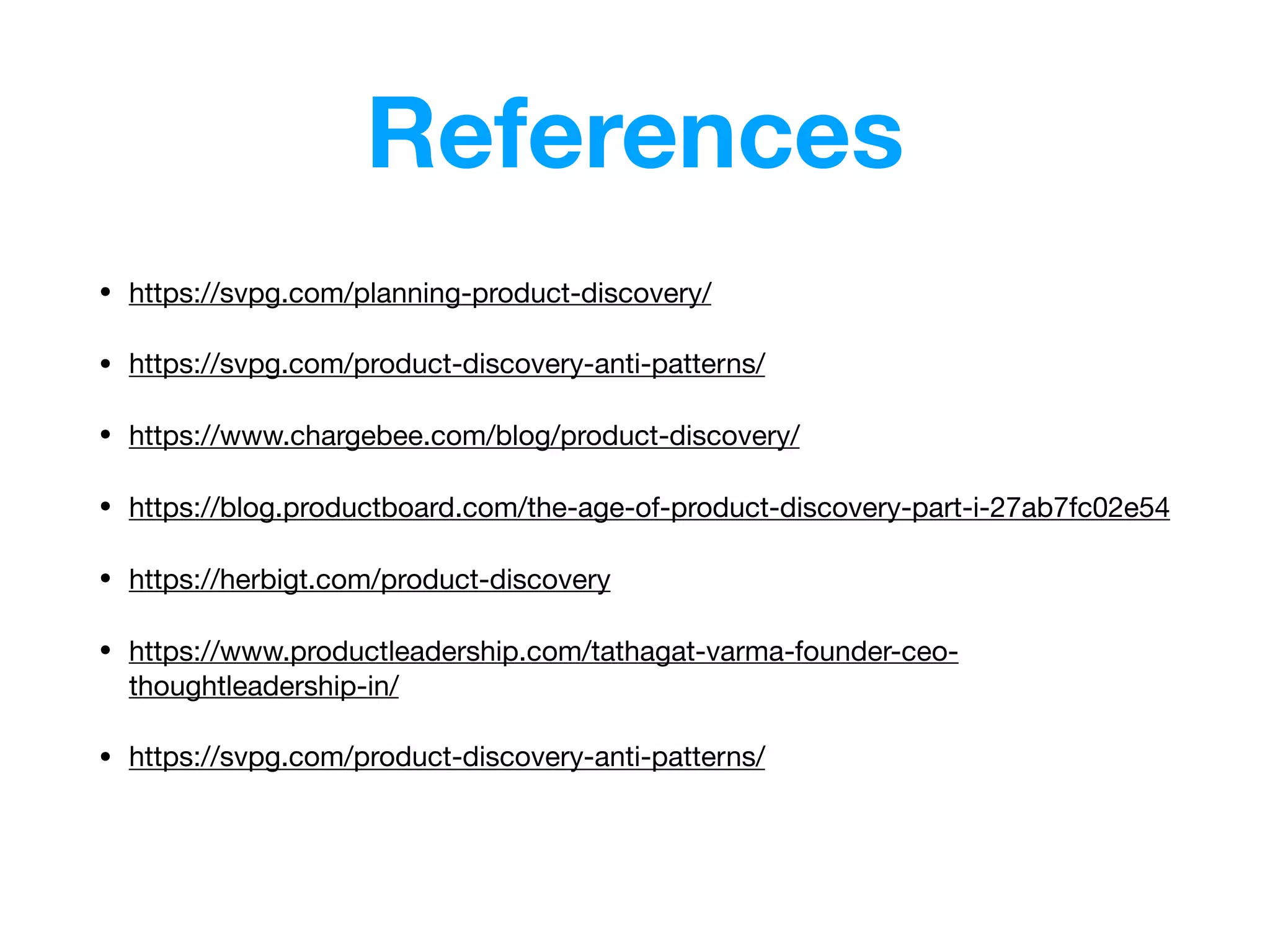 References
• https://svpg.com/planning-product-discovery/

• https://svpg.com/product-discovery-anti-patterns/ 

• https://www.chargebee.com/blog/product-discovery/

• https://blog.productboard.com/the-age-of-product-discovery-part-i-27ab7fc02e54

• https://herbigt.com/product-discovery

• https://www.productleadership.com/tathagat-varma-founder-ceo-
thoughtleadership-in/

• https://svpg.com/product-discovery-anti-patterns/

 