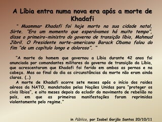 A Líbia entra numa nova era após a morte de
                   Khadafi
   “ Muammar Khadafi foi hoje morto na sua cidade natal,
Sirte. “Era um momento que esperávamos há muito tempo”,
disse o primeiro-ministro do governo de transição líbio, Mahmud
Jibril. O Presidente norte-americano Barack Obama falou do
fim “de um capítulo longo e doloroso”. “

    “A morte do homem que governou a Líbia durante 42 anos foi
anunciada por comandantes militares do governo de transição da Líbia,
que acrescentaram que Khadafi foi ferido em ambas as pernas e na
cabeça. Mas ao final do dia as circunstâncias da morte não eram ainda
claras. (…)
    A morte de Khadafi ocorre sete meses após o início dos raides
aéreos da NATO, mandatados pelas Nações Unidas para “proteger os
civis líbios”, e oito meses depois do eclodir do movimento de rebelião no
país, em que as primeiras manifestações foram reprimidas
violentamente pelo regime.”



                               in Público, por Isabel Gorjão Santos 20/10/11
 