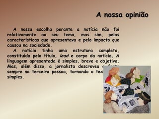 A nossa opinião
    A nossa escolha perante a notícia não foi
relativamente ao seu tema, mas sim, pelas
características que apresentava e pelo impacto que
causou na sociedade.
    A notícia tinha uma estrutura completa,
constituída pelo título, lead e corpo da notícia. A
linguagem apresentada é simples, breve e objetiva.
Mas, além disso, a jornalista descreveu o facto
sempre na terceira pessoa, tornando o texto mais
simples.
 