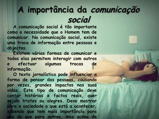 A importância da comunicação
                            social
   A comunicação social é tão importante
como a necessidade que o Homem tem de
comunicar. Na comunicação social, existe
uma troca de informação entre pessoas e
objectos.
   Existem várias formas de comunicar e
todas elas permitem interagir com outros
e    efectuar    algumas     trocas     de
informação.
   O texto jornalístico pode influenciar a
forma de pensar das pessoas, causando
por vezes, grandes impactos nas suas
vidas. Este tipo de comunicação deve
contar histórias e factos reais, quer
sejam tristes ou alegres. Deve mostrar
para a sociedade o que está a acontecer,
sabendo que tem mais importância para
uns do que para outros, mas acima de
 