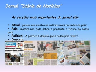 Jornal “Diário de Notícias”

    As secções mais importantes do jornal são:

 • Atual, porque nos mostra as notícias mais recentes do país;
 • País, mostra-nos tudo sobre o presente e futuro do nosso
 país;
 • Política. A política é daquilo que o nosso país ”vive”;
 • Desporto.
 