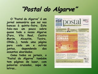 “Postal do Algarve”
   O “Postal do Algarve” é um
jornal semanário que sai nas
bancas à quinta-feira. Este
fala-nos um pouco sobre
quase todo o nosso Algarve
(Faro, Vila Real, Castro
Marim,    Alcoutim,   Tavira,
Olhão…), tendo uma página
para cada um e outras
juntas,    dependendo     dos
assuntos abordados.
   Como todos os jornais, o
“Postal do Algarve” também
tem páginas de lazer, com
palavras cruzadas, sopa de
letras…
 