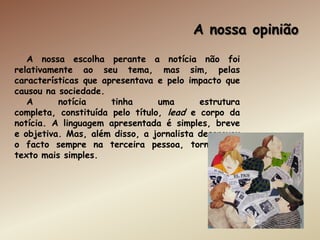 A nossa opinião
   A nossa escolha perante a notícia não foi
relativamente ao seu tema, mas sim, pelas
características que apresentava e pelo impacto que
causou na sociedade.
   A      notícia     tinha      uma      estrutura
completa, constituída pelo título, lead e corpo da
notícia. A linguagem apresentada é simples, breve
e objetiva. Mas, além disso, a jornalista descreveu
o facto sempre na terceira pessoa, tornando o
texto mais simples.
 