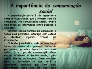 A importância da comunicação
                            social
   A comunicação social é tão importante
como a necessidade que o Homem tem de
comunicar. Na comunicação social, existe
uma troca de informação entre pessoas e
objectos.
   Existem várias formas de comunicar e
todas elas permitem interagir com outros
e    efectuar    algumas     trocas     de
informação.
   O texto jornalístico pode influenciar a
forma de pensar das pessoas, causando
por vezes, grandes impactos nas suas
vidas. Este tipo de comunicação deve
contar histórias e factos reais, quer
sejam tristes ou alegres. Deve mostrar
para a sociedade o que está a
acontecer, sabendo que tem mais
importância para uns do que para
 