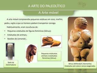 A Arte móvel
Vénus (Willendorf, Alemanha).
Estatueta com seios e ancas exageradas.
A arte móvel compreendia pequenas estátuas em osso, marfim,
pedra, argila e que os homens podiam transportar consigo.
Habitualmente, eram esculturas de:
• Pequenas estatuetas de figuras femininas (Vénus);
• Estatuetas de animais;
• Bastões de comando…
Ídolo da
Estremadura
Pequenas estatuetas
animais e estatuetas
femininas (Vénus)
A ARTE DO PALEOLÍTICO
 