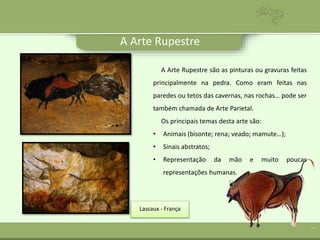 A Arte Rupestre
A Arte Rupestre são as pinturas ou gravuras feitas
principalmente na pedra. Como eram feitas nas
paredes ou tetos das cavernas, nas rochas… pode ser
também chamada de Arte Parietal.
Os principais temas desta arte são:
• Animais (bisonte; rena; veado; mamute…);
• Sinais abstratos;
• Representação da mão e muito poucas
representações humanas.
Lascaux - França
 