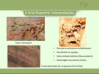 A Arte Rupestre: interpretações
• Para que os animais se multiplicassem;
• Para facilitar as caçadas;
• Como símbolo totémico (Deus protetor);
• Homenagem aos animais mortos…
Como “assinatura”
A arte pelo prazer (ex. as gravuras de Foz Côa)
 