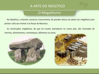 O Megalitismo
A ARTE DO NEOLÍTICO
No Neolítico, o Homem construiu monumentos de grandes blocos de pedra (os megálitos) para
prestar culto aos mortos e às forças da Natureza.
As construções megalíticas, de que há muitos exemplares no nosso país, são chamadas de
menires, alinhamentos, cromeleques, dólmenes ou antas.
 