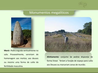 Monumentos megalíticos
Menir: Pedra erguida verticalmente no
solo. Provavelmente, serviriam de
homenagem aos mortos; aos deuses
ou mesmo uma forma de culto da
fertilidade masculina.
Alinhamento: conjunto de pedras dispostas de
forma linear. Teriam a função de espaço para culto
aos Deuses ou marcariam zonas de reunião.
 