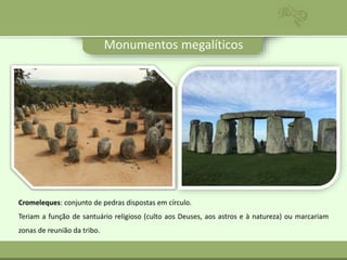 Monumentos megalíticos
Cromeleques: conjunto de pedras dispostas em círculo.
Teriam a função de santuário religioso (culto aos Deuses, aos astros e à natureza) ou marcariam
zonas de reunião da tribo.
 