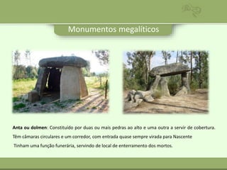 Monumentos megalíticos
Anta ou dolmen: Constituído por duas ou mais pedras ao alto e uma outra a servir de cobertura.
Têm câmaras circulares e um corredor, com entrada quase sempre virada para Nascente
Tinham uma função funerária, servindo de local de enterramento dos mortos.
 