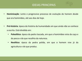 IDEIAS PRINCIPAIS
• Hominização: Lento e progressivo processo de evolução do homem desde
que era hominídeo, até aos dias de hoje.
• Pré-história: época da história da humanidade em que ainda não se conhece
a escrita. Está dividida em:
• Paleolítico: época da pedra lascada, em que o hominídeo vivia da caça e
da pesca e do que recolhia da natureza.
• Neolítico: época da pedra polida, em que o homem vive já da
agricultura e do que produz.
 
